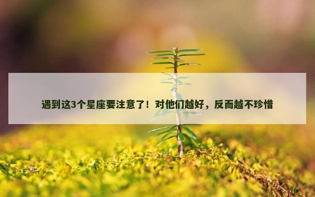 遇到这3个星座要注意了！对他们越好，反而越不珍惜