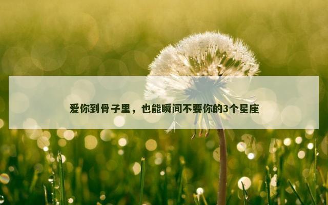 爱你到骨子里，也能瞬间不要你的3个星座