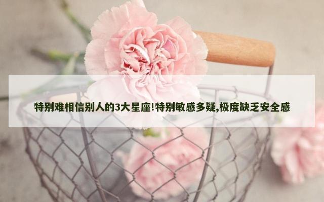 特别难相信别人的3大星座!特别敏感多疑,极度缺乏安全感
