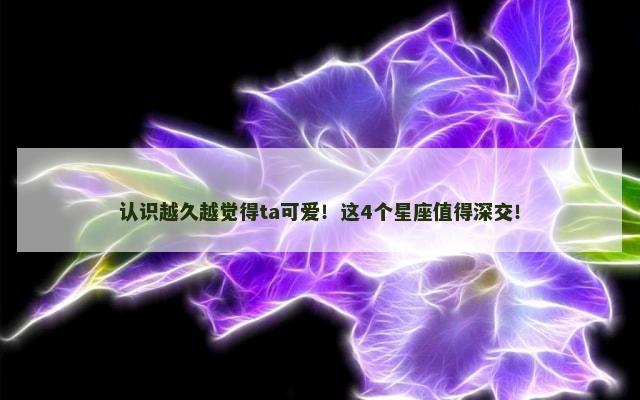 认识越久越觉得ta可爱！这4个星座值得深交！
