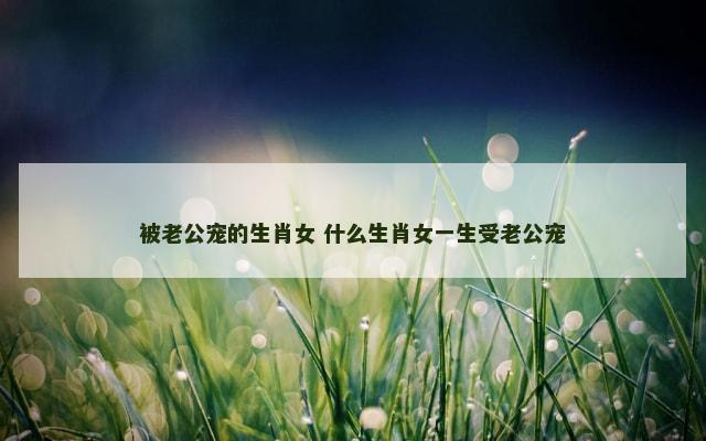 被老公宠的生肖女 什么生肖女一生受老公宠