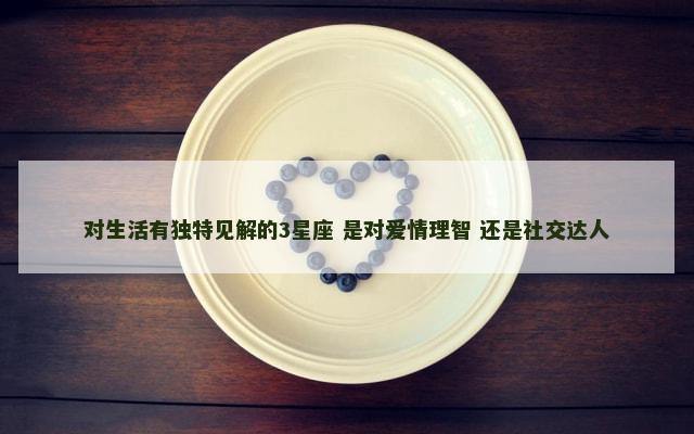 对生活有独特见解的3星座 是对爱情理智 还是社交达人