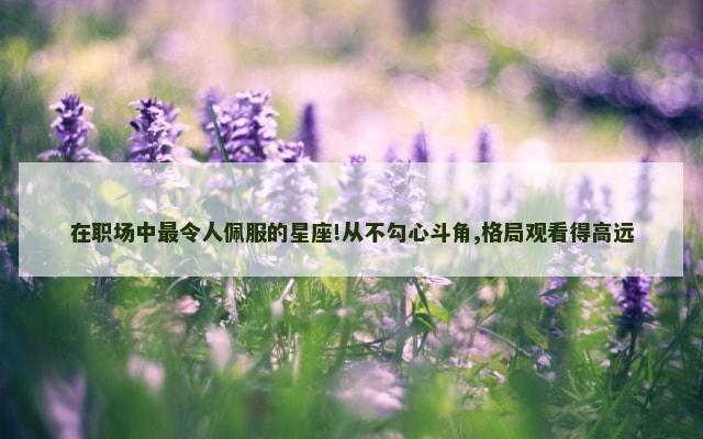 在职场中最令人佩服的星座!从不勾心斗角,格局观看得高远