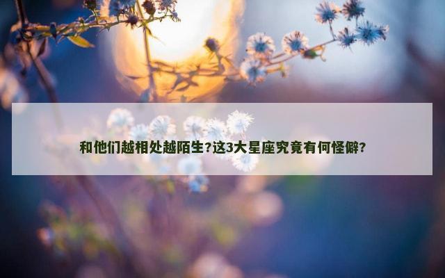 和他们越相处越陌生?这3大星座究竟有何怪僻?