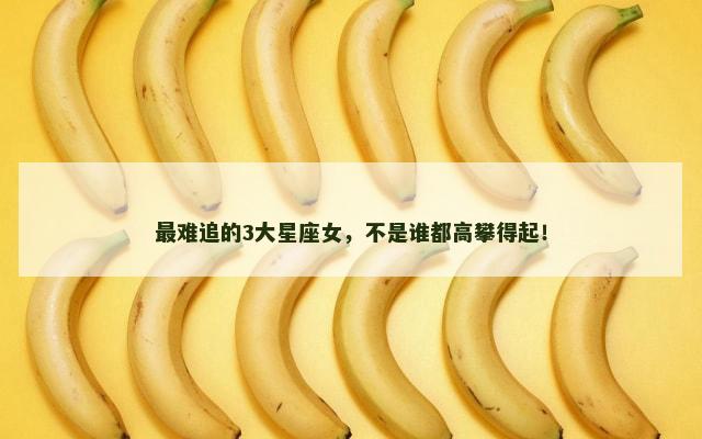 最难追的3大星座女，不是谁都高攀得起！