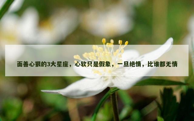 面善心狠的3大星座，心软只是假象，一旦绝情，比谁都无情