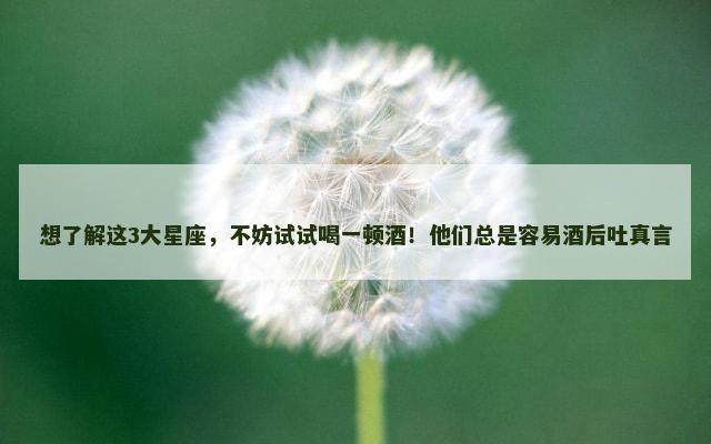 想了解这3大星座，不妨试试喝一顿酒！他们总是容易酒后吐真言