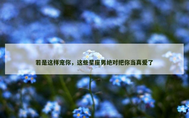 若是这样宠你，这些星座男绝对把你当真爱了