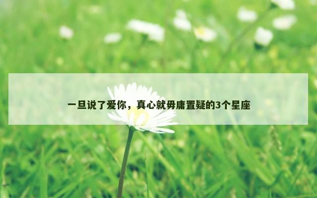 一旦说了爱你，真心就毋庸置疑的3个星座