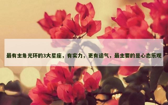 最有主角光环的3大星座，有实力，更有运气，最主要的是心态乐观