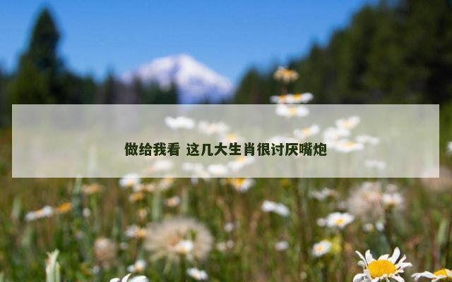 做给我看 这几大生肖很讨厌嘴炮