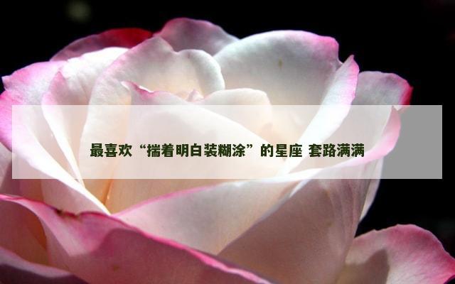 最喜欢“揣着明白装糊涂”的星座 套路满满