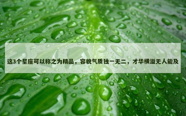 这3个星座可以称之为精品，容貌气质独一无二，才华横溢无人能及