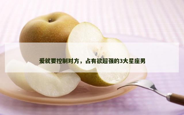爱就要控制对方，占有欲超强的3大星座男