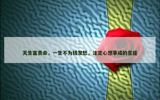 天生富贵命，一生不为钱发愁，注定心想事成的星座