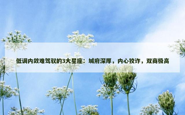 低调内敛难驾驭的3大星座：城府深厚，内心狡诈，双商极高