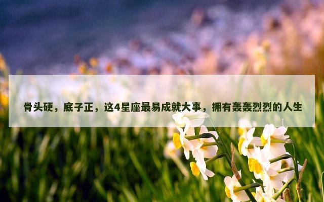 骨头硬，底子正，这4星座最易成就大事，拥有轰轰烈烈的人生