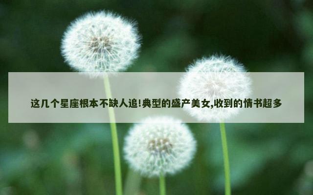 这几个星座根本不缺人追!典型的盛产美女,收到的情书超多