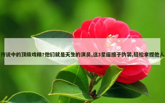 传说中的顶级戏精?他们就是天生的演员,这3星座擅于伪装,轻松拿捏他人