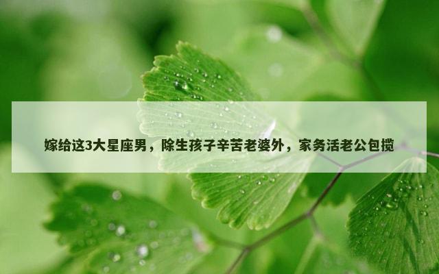 嫁给这3大星座男，除生孩子辛苦老婆外，家务活老公包揽