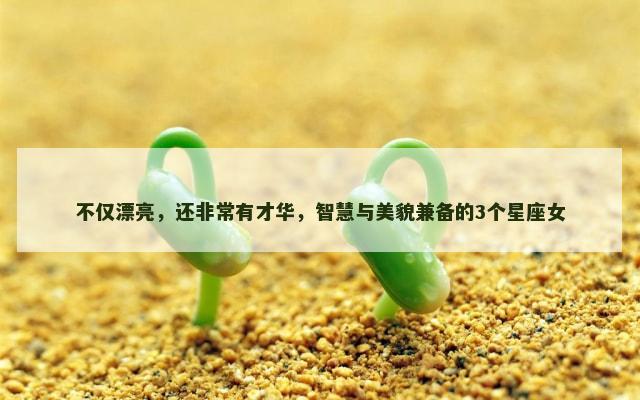 不仅漂亮，还非常有才华，智慧与美貌兼备的3个星座女