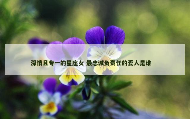 深情且专一的星座女 最忠诚负责任的爱人是谁 　　