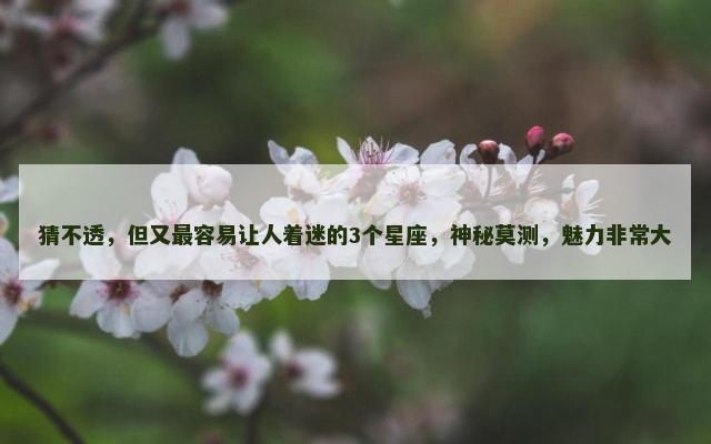 猜不透，但又最容易让人着迷的3个星座，神秘莫测，魅力非常大