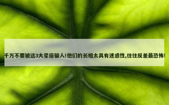 千万不要被这3大星座骗人!他们的长相太具有迷惑性,往往反差最恐怖!