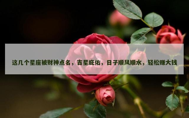 这几个星座被财神点名，吉星庇佑，日子顺风顺水，轻松赚大钱