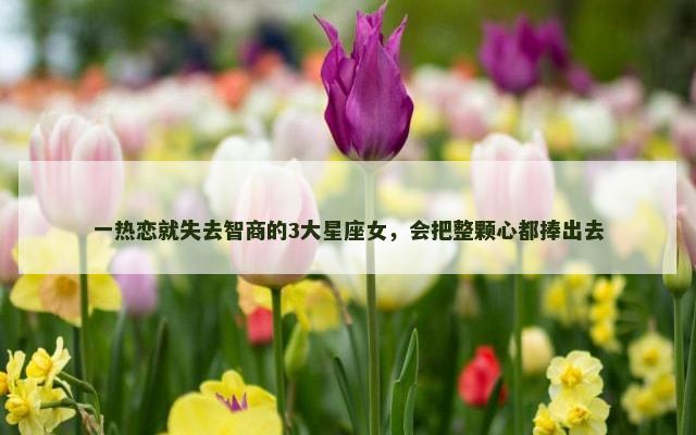 一热恋就失去智商的3大星座女，会把整颗心都捧出去