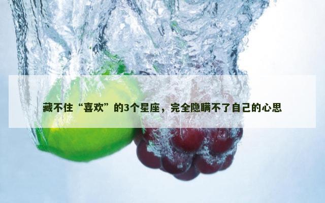 藏不住“喜欢”的3个星座，完全隐瞒不了自己的心思
