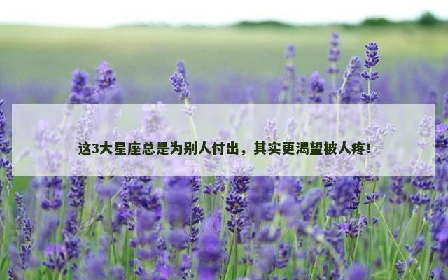 这3大星座总是为别人付出，其实更渴望被人疼！