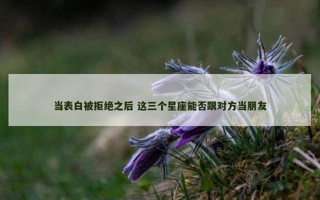 当表白被拒绝之后 这三个星座能否跟对方当朋友