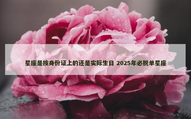 星座是按身份证上的还是实际生日 2025年必脱单星座