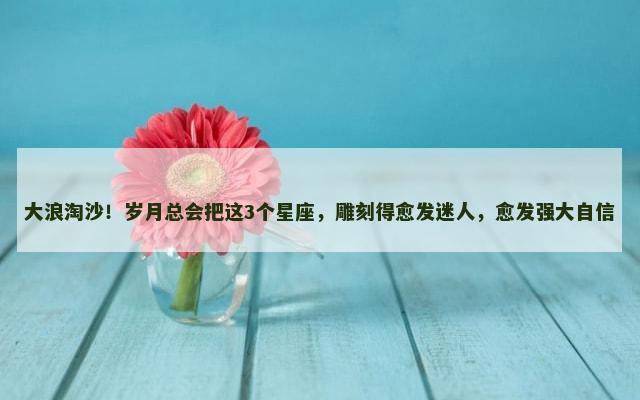 大浪淘沙！岁月总会把这3个星座，雕刻得愈发迷人，愈发强大自信