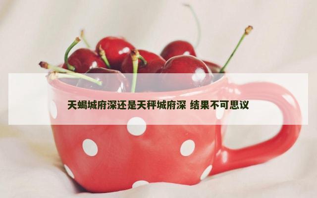 天蝎城府深还是天秤城府深 结果不可思议