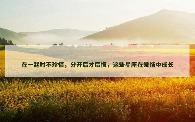 在一起时不珍惜，分开后才后悔，这些星座在爱情中成长