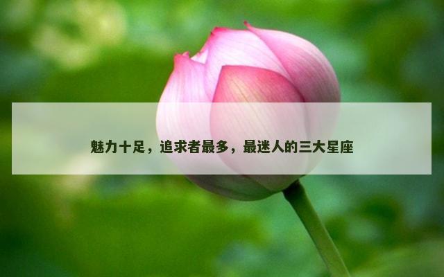 魅力十足，追求者最多，最迷人的三大星座