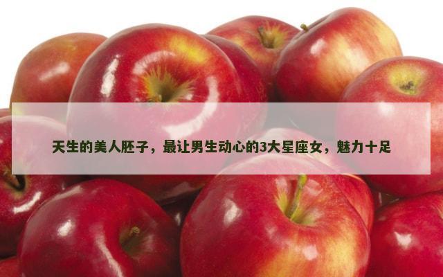 天生的美人胚子，最让男生动心的3大星座女，魅力十足