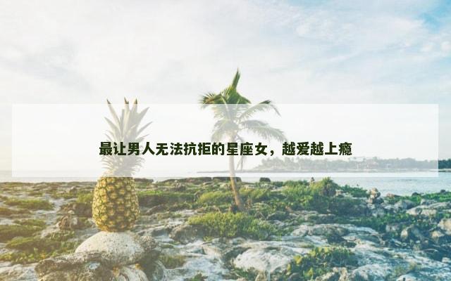 最让男人无法抗拒的星座女，越爱越上瘾