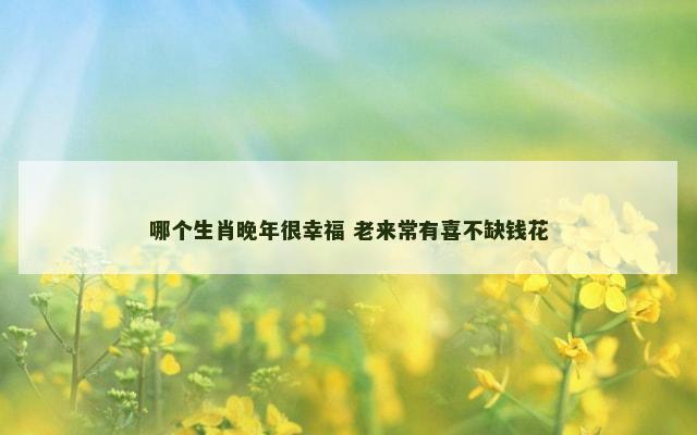 哪个生肖晚年很幸福 老来常有喜不缺钱花
