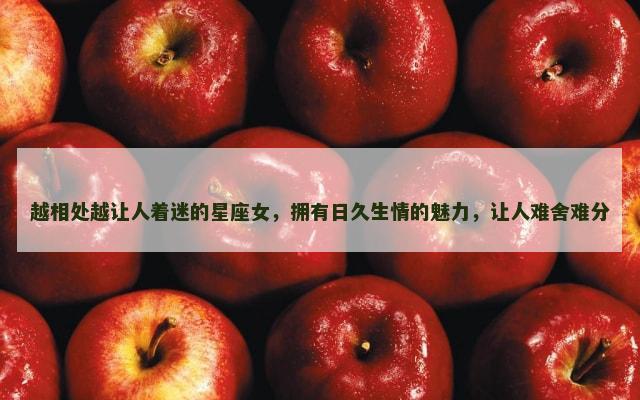 越相处越让人着迷的星座女，拥有日久生情的魅力，让人难舍难分