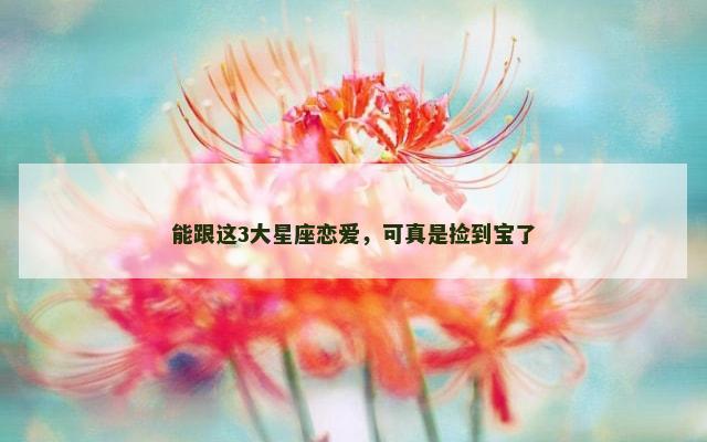 能跟这3大星座恋爱，可真是捡到宝了