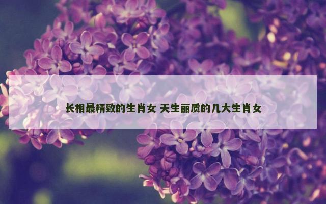 长相最精致的生肖女 天生丽质的几大生肖女