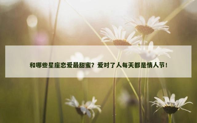和哪些星座恋爱最甜蜜？爱对了人每天都是情人节！
