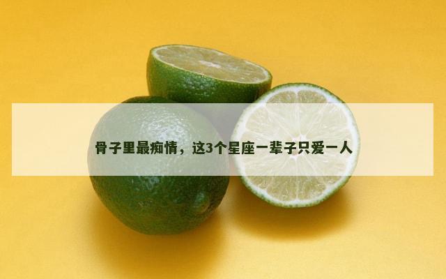 骨子里最痴情，这3个星座一辈子只爱一人