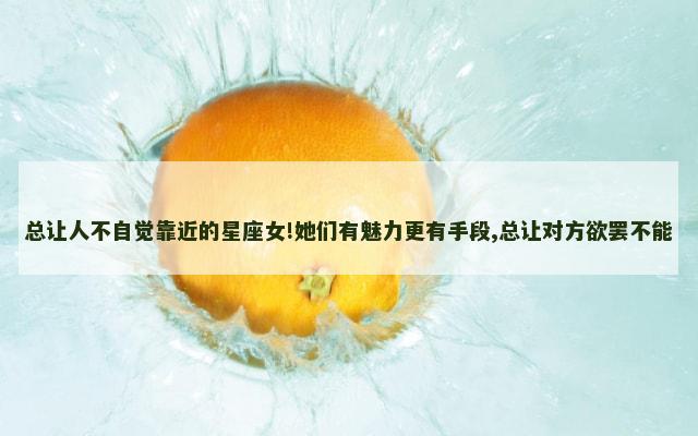 总让人不自觉靠近的星座女!她们有魅力更有手段,总让对方欲罢不能