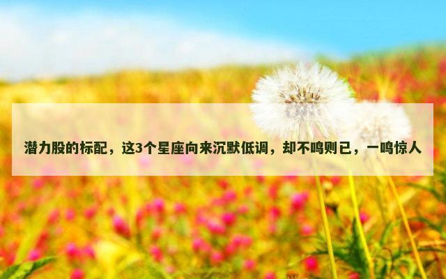 潜力股的标配，这3个星座向来沉默低调，却不鸣则已，一鸣惊人