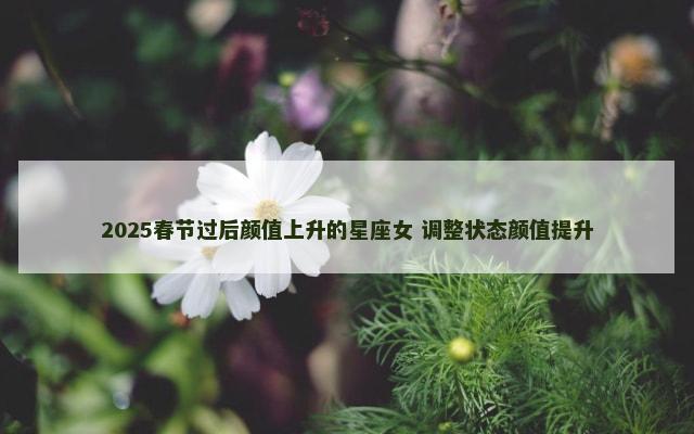 2025春节过后颜值上升的星座女 调整状态颜值提升
