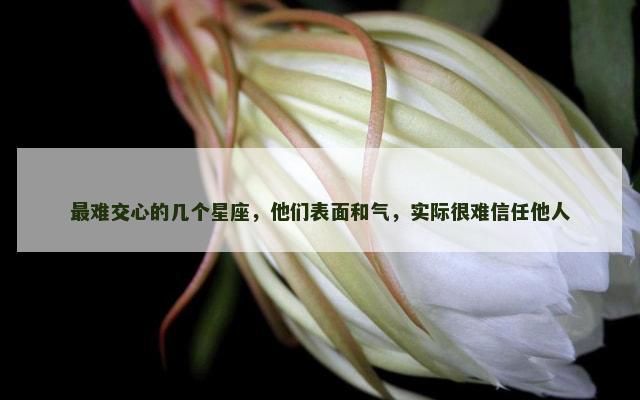 最难交心的几个星座，他们表面和气，实际很难信任他人